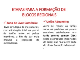 GEOGRAFIA , 2ª Série
A Formação de Blocos Regionais
ETAPAS PARA A FORMAÇÃO DE
BLOCOS REGIONAIS
 Zona de Livre Comércio:
Livre circulação de mercadorias,
com eliminação total ou parcial
de tarifas entre os países
membros, a fim de dar mais
impulso a circulação de
mercadorias.
 União Aduaneira:
Além de reduzir as tarifas
sobre os produtos, os países-
membros estabelecem uma
tarifa externa comum (TEC)
sobre os produtos importados
de países que não fazem parte
do bloco. Exemplo: Mercosul.
(
 