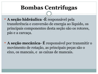 Bombas Centrifugas
 A seção hidráulica -É responsável pela
transferência e conversão de energia ao líquido, os
principais componentes desta seção são os rotores,
pás e a carcaça.
 A seção mecânica- É responsável por transmitir o
movimento de rotação, as principais peças são o
eixo, os mancais, e as caixas de mancais.
 