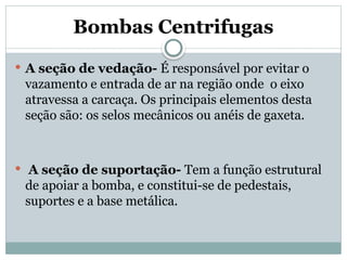 Bombas Centrifugas
 A seção de vedação- É responsável por evitar o
vazamento e entrada de ar na região onde o eixo
atravessa a carcaça. Os principais elementos desta
seção são: os selos mecânicos ou anéis de gaxeta.
 A seção de suportação- Tem a função estrutural
de apoiar a bomba, e constitui-se de pedestais,
suportes e a base metálica.
 