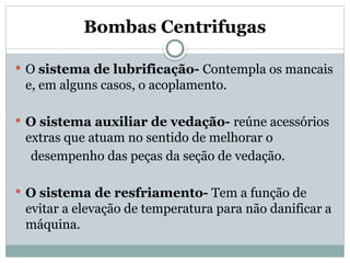 Bombas Centrifugas
 O sistema de lubrificação- Contempla os mancais
e, em alguns casos, o acoplamento.
 O sistema auxiliar de vedação- reúne acessórios
extras que atuam no sentido de melhorar o
desempenho das peças da seção de vedação.
 O sistema de resfriamento- Tem a função de
evitar a elevação de temperatura para não danificar a
máquina.
 