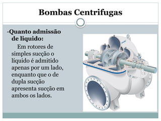 Bombas Centrifugas
-Quanto admissão
de liquido:
Em rotores de
simples sucção o
líquido é admitido
apenas por um lado,
enquanto que o de
dupla sucção
apresenta sucção em
ambos os lados.
 