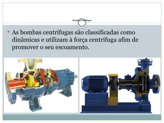 Bombas Centrifugas
 As bombas centrífugas são classificadas como
dinâmicas e utilizam à força centrífuga afim de
promover o seu escoamento.
 