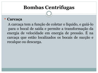 Bombas Centrifugas
 Carcaça
A carcaça tem a função de coletar o líquido, e guiá-lo
para o bocal de saída e permite a transformação da
energia de velocidade em energia de pressão. É na
carcaça que estão localizados os bocais de sucção e
recalque ou descarga.
 