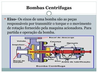 Bombas Centrifugas
 Eixo- Os eixos de uma bomba são as peças
responsáveis por transmitir o torque e o movimento
de rotação fornecido pela maquina acionadora. Para
partida e operação da bomba.
 