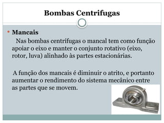 Bombas Centrifugas
 Mancais
Nas bombas centrífugas o mancal tem como função
apoiar o eixo e manter o conjunto rotativo (eixo,
rotor, luva) alinhado às partes estacionárias.
A função dos mancais é diminuir o atrito, e portanto
aumentar o rendimento do sistema mecânico entre
as partes que se movem.
 