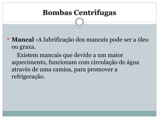 Bombas Centrifugas
 Mancal -A lubrificação dos mancais pode ser a óleo
ou graxa.
Existem mancais que devido a um maior
aquecimento, funcionam com circulação de água
através de uma camisa, para promover a
refrigeração.
 