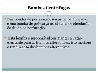 Bombas Centrifugas
 Nas sondas de perfuração, sua principal função é
como bomba de pré-carga no sistema de circulação
do fluido de perfuração.
 Esta bomba é responsável por manter a vazão
constante para as bombas alternativas, isto melhora
o rendimento das bombas alternativas.
 
