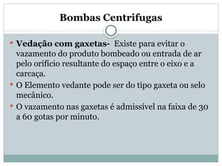 Bombas Centrifugas
 Vedação com gaxetas- Existe para evitar o
vazamento do produto bombeado ou entrada de ar
pelo orifício resultante do espaço entre o eixo e a
carcaça.
 O Elemento vedante pode ser do tipo gaxeta ou selo
mecânico.
 O vazamento nas gaxetas é admissível na faixa de 30
a 60 gotas por minuto.
 