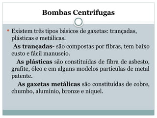 Bombas Centrifugas
 Existem três tipos básicos de gaxetas: trançadas,
plásticas e metálicas.
As trançadas- são compostas por fibras, tem baixo
custo e fácil manuseio.
As plásticas são constituídas de fibra de asbesto,
grafite, óleo e em alguns modelos partículas de metal
patente.
As gaxetas metálicas são constituídas de cobre,
chumbo, alumínio, bronze e níquel.
 