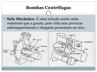 Bombas Centrifugas
 Selo Mecânico- É uma solução muito mais
resistente que a gaxeta, pois veda sem provocar
sobreaquecimento e desgaste prematuro no eixo.
 