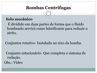 Bombas Centrifugas
Selo mecânico
É dividido em duas partes de forma que o fluido
bombeado servirá como lubrificante para reduzir o
atrito.
Conjuntos rotativo- Instalado no eixo da bomba.
Conjunto estacionário- Que completa o sistema de
vedação.
Obs.: Vídeo
 
