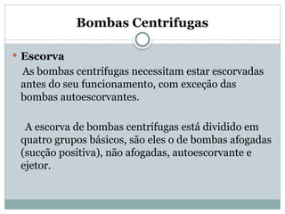 Bombas Centrifugas
 Escorva
As bombas centrífugas necessitam estar escorvadas
antes do seu funcionamento, com exceção das
bombas autoescorvantes.
A escorva de bombas centrífugas está dividido em
quatro grupos básicos, são eles o de bombas afogadas
(sucção positiva), não afogadas, autoescorvante e
ejetor.
 
