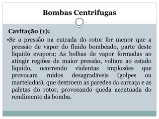 Bombas Centrifugas
Cavitação (1):
•Se a pressão na entrada do rotor for menor que a
pressão de vapor do fluido bombeado, parte deste
líquido evapora; As bolhas de vapor formadas ao
atingir regiões de maior pressão, voltam ao estado
líquido, ocorrendo violentas implosões que
provocam ruídos desagradáveis (golpes ou
marteladas), que destroem as paredes da carcaça e as
paletas do rotor, provocando queda acentuada do
rendimento da bomba.
 