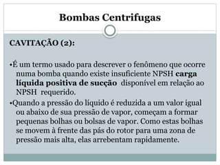 Bombas Centrifugas
CAVITAÇÃO (2):
•É um termo usado para descrever o fenômeno que ocorre
numa bomba quando existe insuficiente NPSH carga
líquida positiva de sucção disponível em relação ao
NPSH requerido.
•Quando a pressão do líquido é reduzida a um valor igual
ou abaixo de sua pressão de vapor, começam a formar
pequenas bolhas ou bolsas de vapor. Como estas bolhas
se movem à frente das pás do rotor para uma zona de
pressão mais alta, elas arrebentam rapidamente.
 