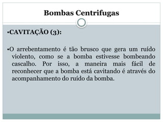 Bombas Centrifugas
•CAVITAÇÃO (3):
•O arrebentamento é tão brusco que gera um ruído
violento, como se a bomba estivesse bombeando
cascalho. Por isso, a maneira mais fácil de
reconhecer que a bomba está cavitando é através do
acompanhamento do ruído da bomba.
 