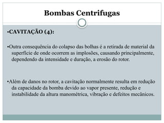 Bombas Centrifugas
•CAVITAÇÃO (4):
•Outra consequência do colapso das bolhas é a retirada de material da
superfície de onde ocorrem as implosões, causando principalmente,
dependendo da intensidade e duração, a erosão do rotor.
•Além de danos no rotor, a cavitação normalmente resulta em redução
da capacidade da bomba devido ao vapor presente, redução e
instabilidade da altura manométrica, vibração e defeitos mecânicos.
 