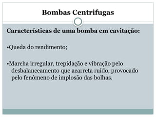 Bombas Centrifugas
Características de uma bomba em cavitação:
•Queda do rendimento;
•Marcha irregular, trepidação e vibração pelo
desbalanceamento que acarreta ruído, provocado
pelo fenômeno de implosão das bolhas.
 