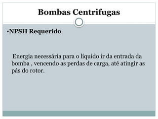 Bombas Centrifugas
•NPSH Requerido
Energia necessária para o líquido ir da entrada da
bomba , vencendo as perdas de carga, até atingir as
pás do rotor.
 