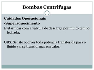Bombas Centrifugas
Cuidados Operacionais
•Superaquecimento
Evitar ficar com a válvula de descarga por muito tempo
fechada;
OBS: Se isto ocorrer toda potência transferida para o
fluido vai se transformar em calor.
 