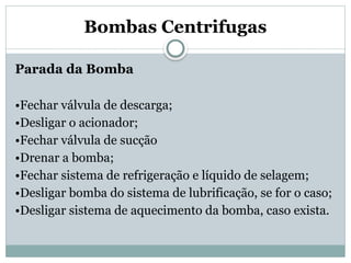 Bombas Centrifugas
Parada da Bomba
•Fechar válvula de descarga;
•Desligar o acionador;
•Fechar válvula de sucção
•Drenar a bomba;
•Fechar sistema de refrigeração e líquido de selagem;
•Desligar bomba do sistema de lubrificação, se for o caso;
•Desligar sistema de aquecimento da bomba, caso exista.
 
