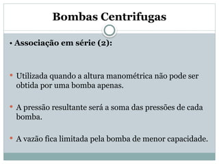 Bombas Centrifugas
• Associação em série (2):
 Utilizada quando a altura manométrica não pode ser
obtida por uma bomba apenas.
 A pressão resultante será a soma das pressões de cada
bomba.
 A vazão fica limitada pela bomba de menor capacidade.
 