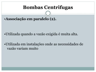 Bombas Centrifugas
•Associação em paralelo (2).
•Utilizada quando a vazão exigida é muita alta.
•Utilizada em instalações onde as necessidades de
vazão variam muito
 