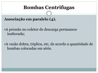 Bombas Centrifugas
Associação em paralelo (4).
•A pressão no coletor de descarga permanece
inalterada;
•A vazão dobra, triplica, etc, de acordo a quantidade de
bombas colocadas em série.
 