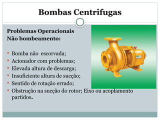 Bombas Centrifugas
Problemas Operacionais
Não bombeamento:
 Bomba não escorvada;
 Acionador com problemas;
 Elevada altura de descarga;
 Insuficiente altura de sucção;
 Sentido de rotação errado;
 Obstrução na sucção do rotor; Eixo ou acoplamento
partidos.
 