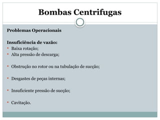 Bombas Centrifugas
Problemas Operacionais
Insuficiência de vazão:
 Baixa rotação;
 Alta pressão de descarga;
 Obstrução no rotor ou na tubulação de sucção;
 Desgastes de peças internas;
 Insuficiente pressão de sucção;
 Cavitação.
 