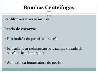 Bombas Centrifugas
Problemas Operacionais
Perda de escorva:
 Diminuição da pressão de sucção;
 Entrada de ar pela sucção ou gaxetas;Entrada da
sucção não submergida;
 Aumento da temperatura do produto.
 