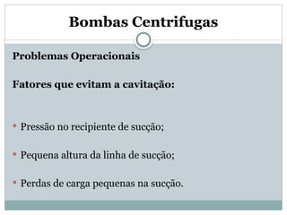 Bombas Centrifugas
Problemas Operacionais
Fatores que evitam a cavitação:
 Pressão no recipiente de sucção;
 Pequena altura da linha de sucção;
 Perdas de carga pequenas na sucção.
 