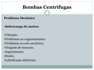 Bombas Centrifugas
Problema Mecânico
•Sobrecarga do motor:
•Vibração;
•Problemas no engaxetamento;
•Problemas no selo mecânico;
•Desgaste de mancais;
•Aquecimento;
•Ruído;
•Lubrificação deficiente.
 