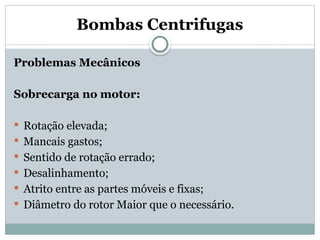 Bombas Centrifugas
Problemas Mecânicos
Sobrecarga no motor:
 Rotação elevada;
 Mancais gastos;
 Sentido de rotação errado;
 Desalinhamento;
 Atrito entre as partes móveis e fixas;
 Diâmetro do rotor Maior que o necessário.
 