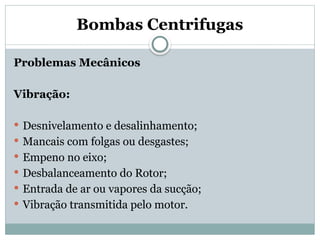 Bombas Centrifugas
Problemas Mecânicos
Vibração:
 Desnivelamento e desalinhamento;
 Mancais com folgas ou desgastes;
 Empeno no eixo;
 Desbalanceamento do Rotor;
 Entrada de ar ou vapores da sucção;
 Vibração transmitida pelo motor.
 