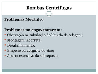 Bombas Centrifugas
Problemas Mecânico
Problemas no engaxatamento:
 Obstrução na tubulação do líquido de selagem;
 Montagem incorreta;
 Desalinhamento;
 Empeno ou desgaste do eixo;
 Aperto excessivo da sobreposta.
 