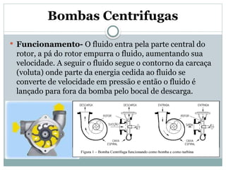 Bombas Centrifugas
 Funcionamento- O fluido entra pela parte central do
rotor, a pá do rotor empurra o fluido, aumentando sua
velocidade. A seguir o fluido segue o contorno da carcaça
(voluta) onde parte da energia cedida ao fluido se
converte de velocidade em pressão e então o fluido é
lançado para fora da bomba pelo bocal de descarga.
 