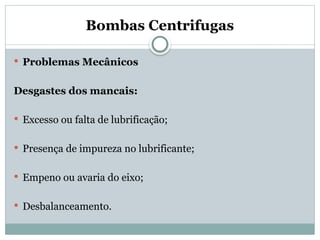Bombas Centrifugas
 Problemas Mecânicos
Desgastes dos mancais:
 Excesso ou falta de lubrificação;
 Presença de impureza no lubrificante;
 Empeno ou avaria do eixo;
 Desbalanceamento.
 