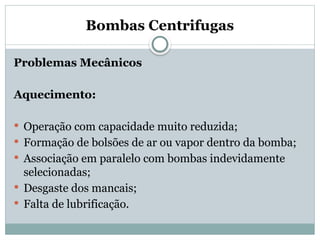 Bombas Centrifugas
Problemas Mecânicos
Aquecimento:
 Operação com capacidade muito reduzida;
 Formação de bolsões de ar ou vapor dentro da bomba;
 Associação em paralelo com bombas indevidamente
selecionadas;
 Desgaste dos mancais;
 Falta de lubrificação.
 