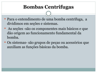 Bombas Centrifugas
 Para o entendimento de uma bomba centrífuga, a
dividimos em seções e sistemas.
 As seções -são os componentes mais básicos e que
dão origem ao funcionamento fundamental da
bomba.
 Os sistemas- são grupos de peças ou acessórios que
auxiliam as funções básicas da bomba.
 