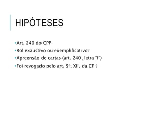 HIPÓTESES
Art. 240 do CPP
Rol exaustivo ou exemplificativo
Apreensão de cartas (art. 240, letra “f”)
Foi revogado pelo art. 5o, XII, da CF 
 