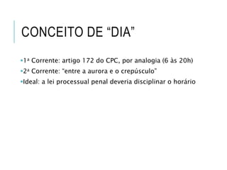 CONCEITO DE “DIA”
1a Corrente: artigo 172 do CPC, por analogia (6 às 20h)
2a Corrente: “entre a aurora e o crepúsculo”
Ideal: a lei processual penal deveria disciplinar o horário
 