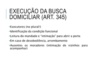 EXECUÇÃO DA BUSCA
DOMICILIAR (ART. 345)
Executores (no plural)
Identificação da condição funcional
Leitura do mandado e “intimação” para abrir a porta
Em caso de desobediência, arrombamento
Ausentes os moradores (intimação de vizinhos para
acompanhar)
 