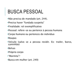 BUSCA PESSOAL
Não precisa de mandado (art. 244).
Precisa haver “fundada suspeita”
Finalidade: rol exemplificativo
Pessoal: refere-se ou pertence à pessoa humana
Corpo humano ou pertences do indivíduo
Roupas
Veículo (salvo se a pessoa residir. Ex: trailer, barco,
caminhão)
Bolsas
Próprio corpo
“Marmita”
Busca em mulher (art. 249)
 