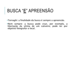 BUSCA “E” APREENSÃO
Tornaghi: a finalidade da busca é sempre a apreensão.
Nem sempre: a busca pode visar, por exemplo, a
libertação da vítima de um cativeiro; pode ter por
objetivo fotografar o local.
 