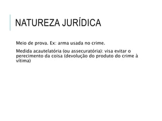 NATUREZA JURÍDICA
Meio de prova. Ex: arma usada no crime.
Medida acautelatória (ou assecuratória): visa evitar o
perecimento da coisa (devolução do produto do crime à
vítima)
 