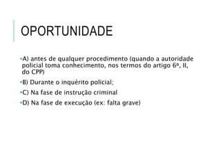 OPORTUNIDADE
A) antes de qualquer procedimento (quando a autoridade
policial toma conhecimento, nos termos do artigo 6o, II,
do CPP)
B) Durante o inquérito policial;
C) Na fase de instrução criminal
D) Na fase de execução (ex: falta grave)
 
