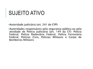 SUJEITO ATIVO
Autoridade judiciária (art. 241 do CPP)
Autoridades responsáveis pela segurança pública ou pela
atividade de Polícia Judiciária (art. 144 da CF): Polícia
Federal, Polícia Rodoviária Federal, Polícia Ferroviária
Federal, Polícias Civis, Polícias Militares e Corpo de
Bombeiros Militares
 