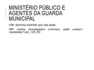 MINISTÉRIO PÚBLICO E
AGENTES DA GUARDA
MUNICIPAL
GM: doutrina entende que não pode;
MP: realiza investigações criminais; pode cumprir
mandados? (art. 129, IX)
 