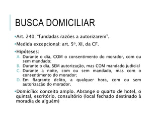 BUSCA DOMICILIAR
Art. 240: “fundadas razões a autorizarem”.
Medida excepcional: art. 5o, XI, da CF.
Hipóteses:
A. Durante o dia, COM o consentimento do morador, com ou
sem mandado;
B. Durante o dia, SEM autorização, mas COM mandado judicial
C. Durante a noite, com ou sem mandado, mas com o
consentimento do morador;
D. Em flagrante delito, a qualquer hora, com ou sem
autorização do morador.
Domicílio: conceito amplo. Abrange o quarto de hotel, o
quintal, escritório, consultório (local fechado destinado à
moradia de alguém)
 