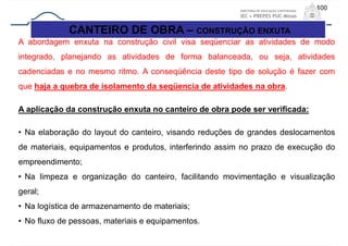 100
CANTEIRO DE OBRA – CONSTRUÇÃO ENXUTA
A abordagem enxuta na construção civil visa seqüenciar as atividades de modo
integrado, planejando as atividades de forma balanceada, ou seja, atividades
cadenciadas e no mesmo ritmo. A conseqüência deste tipo de solução é fazer com
que haja a quebra de isolamento da seqüencia de atividades na obra.
A aplicação da construção enxuta no canteiro de obra pode ser verificada:
• Na elaboração do layout do canteiro, visando reduções de grandes deslocamentos
de materiais, equipamentos e produtos, interferindo assim no prazo de execução do
empreendimento;
• Na limpeza e organização do canteiro, facilitando movimentação e visualização
geral;
• Na logística de armazenamento de materiais;
• No fluxo de pessoas, materiais e equipamentos.
 